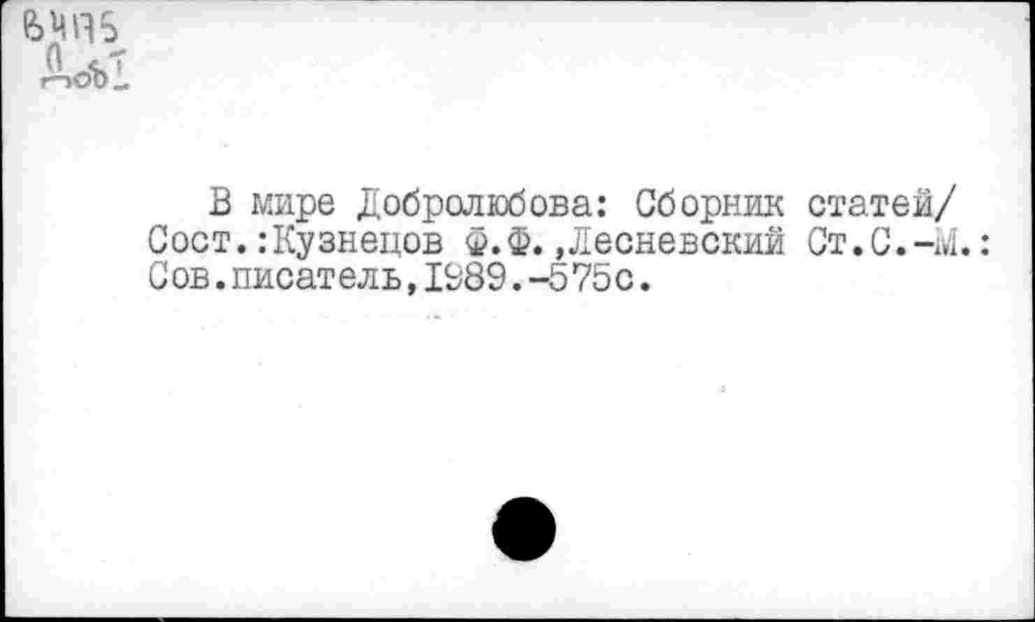 ﻿Дог:
В мире Добролюбова: Сборник статей/ Сост. .-Кузнецов ф.Ф. »Лесневский Ст.С.-м.:
С ов.писатель,1989.-575с.